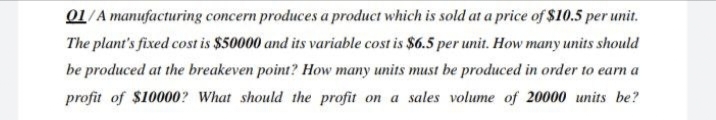 01/A manufacturing concern produces a product which is sold at a price of $10.5 per unit.
The plant's fixed cost is $50000 and its variable cost is $6.5 per unit. How many units should
be produced at the breakeven point? How many units must be produced in order to earn a
profit of $10000? What should the profit on a sales volume of 20000 units be?
