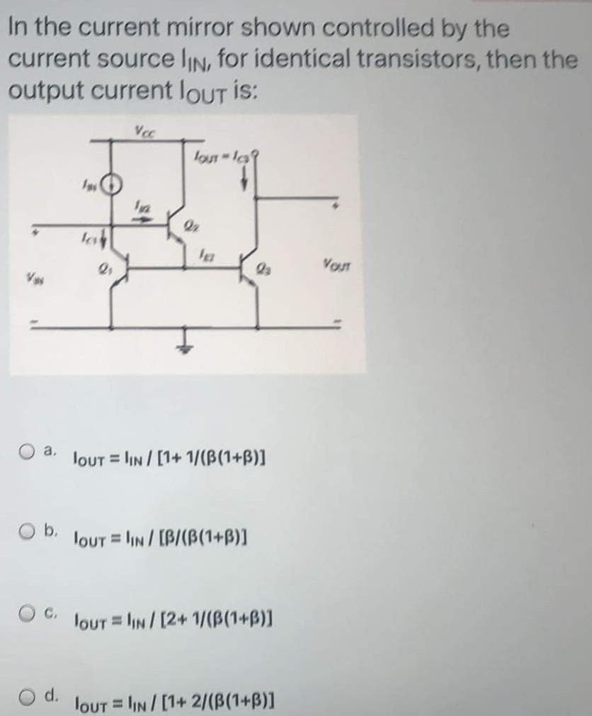 In the current mirror shown controlled by the
current source lIN, for identical transistors, then the
output current loUT is:
loUT Is?
VOUT
a.
loUT = lIN/[1+ 1/(B(1+B)]
%3D
O b. louT = lIN / [B/(B(1+B)]
O C.
louT = lIN/ [2+ 1/(B(1+B)]
%3D
d.
loUT = IN/[1+ 2/(B(1+B)]
%3D
