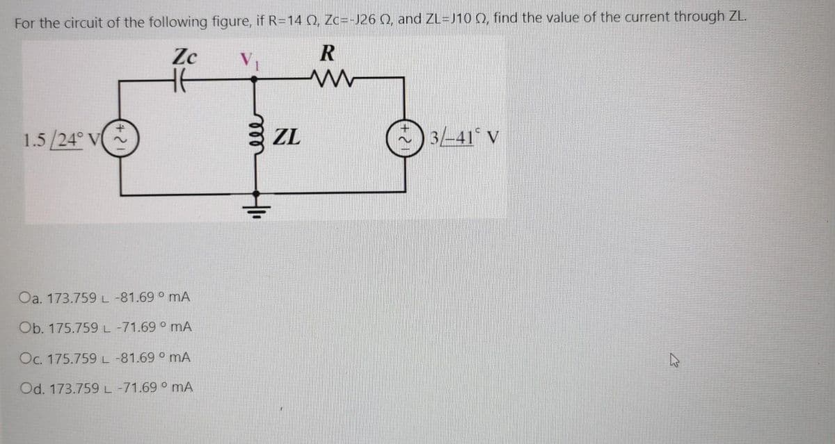 For the circuit of the following figure, if R=14Q, Zc=-J26 Q, and ZL=J10 (Q, find the value of the current through ZL.
Zc
V1
1.5 /24° V
ZL
-) 3-41° V
Oa. 173.759 L -81.69 ° mA
Ob. 175.759L-71.69 ° mA
Oc. 175.759L-81.69 ° mA
Od. 173.759 L -71.69 ° mA
