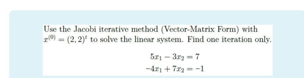 Use the Jacobi iterative method (Vector-Matrix Form) with
r0) = (2, 2) to solve the linear system. Find one iteration only.
5x1 – 3r2 = 7
-4x1 + 7x2 = -1
