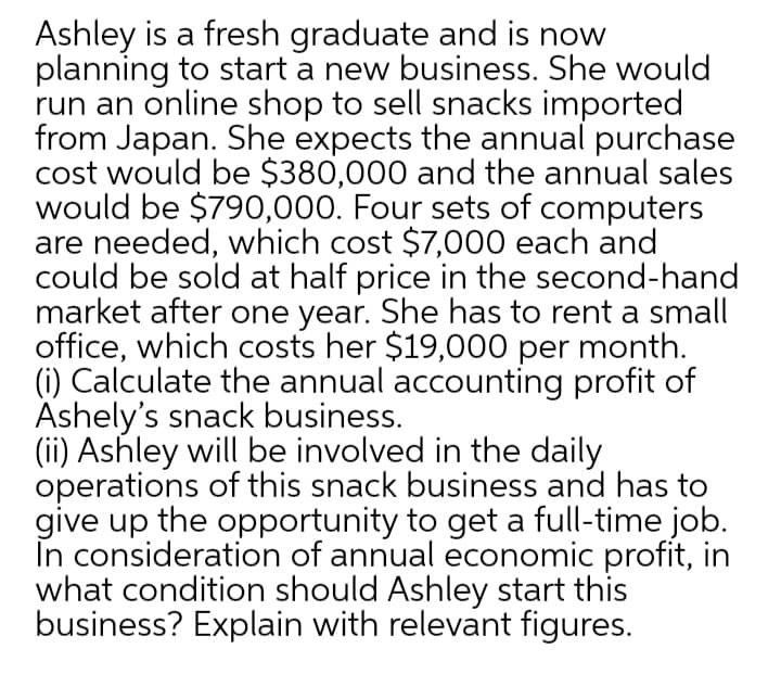 Ashley is a fresh graduate and is now
planning to start a new business. She would
run an online shop to sell snacks imported
from Japan. She expects the annual purchase
cost would be $380,000 and the annual sales
would be $790,000. Four sets of computers
are needed, which cost $7,000 each and
could be sold at half price in the second-hand
market after one year. She has to rent a small
office, which costs her $19,000 per month.
(i) Calculate the annual accounting profit of
Ashely's snack business.
(ii) Ashley will be involved in the daily
operations of this snack business and has to
give up the opportunity to get a full-time job.
În consideration of annual economic profit, in
what condition should Ashley start this
business? Explain with relevant figures.

