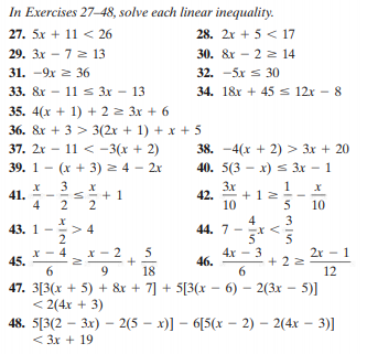 In Exercises 27–48, solve each linear inequality.
27. 5x + 11 < 26
28. 2x + 5 < 17
29. 3x - 7 2 13
30. &r - 2 2 14
31. -9x 2 36
32. -5x s 30
33. &r - 11 s 3x – 13
34. 18r + 45 s 12x - 8
35. 4(x + 1) + 2 2 3x + 6
36. &r + 3 > 3(2x + 1) + x + 5
37. 2x – 11 < -3(x + 2)
38. -4(x + 2) > 3x + 20
40. 5(3 - x) s 3x – 1
39. 1
(x + 3) 2 4 - 2x
3
3x
1
41.
4
+ 1
2
42.
+ 12
10
5
10
3
43. 1
> 4
4
44. 7
2
5
45.
5
4x - 3
46.
2r - 1
+ 2 2
9
18
6.
12
47. 3[3(x + 5) + &x + 7] + 5[3(x – 6) – 2(3x – 5)]
< 2(4x + 3)
48. 5[3(2 – 3x) – 2(5 – x)] – 6[5(x – 2) – 2(4x – 3)]
< 3x + 19
V
2.
VI
