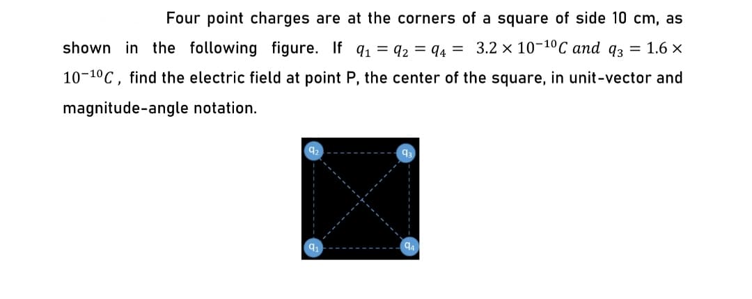 Four point charges are at the corners of a square of side 10 cm, as
shown in the following figure. If qı = 92 = 94 =
3.2 x 10-10C and 93 = 1.6 ×
10-10C, find the electric field at point P, the center of the square, in unit-vector and
magnitude-angle notation.
