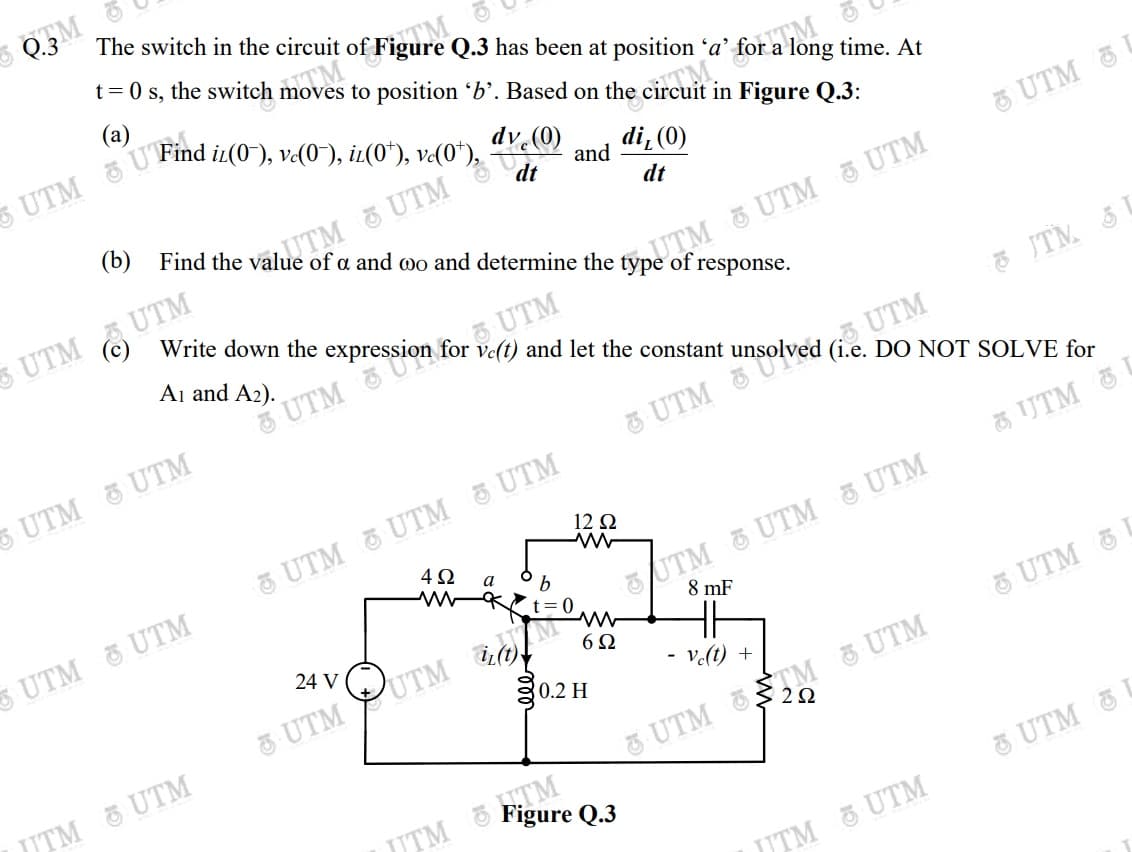 Q.3
The switch in the circuit
moves to position 'b'. Based on the circuit in Figure Q.3:
(a)
long time. At
and
di, (0)
dt
dt
UTM U
UTM UTM
of
Write down the expression for ve(t) and let the constant
response.
Aj and A2).
UTM
UTM
UTM
UTM
UTM
UTM UTM UTM
4Ω
E UTM L
UTM G UTM 5 UTM
8 mF
12 2
а
UTM UTM
& UTM YUTM Mm.
g0.2 H
24 V
6Ω
UTM
Ve(t) +
2Ω
UTM 5 UTM
UTM TM UTM
UTM
UTM UTM
