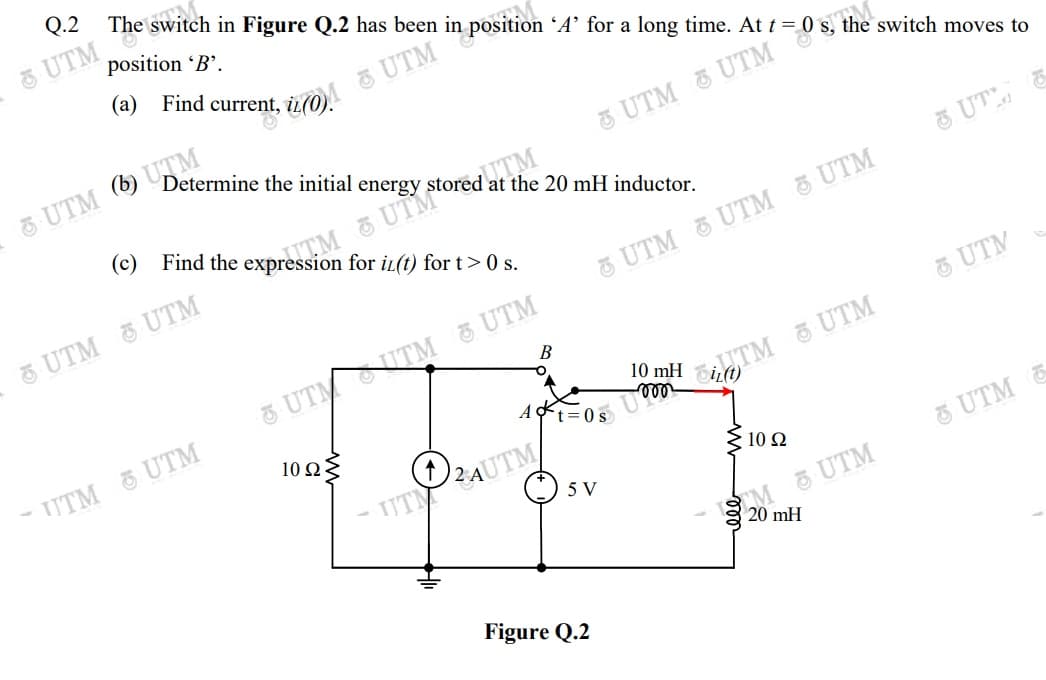 Q.2
The switch in Figure Q.2 has been in position 'A’ for a long time. At t = (
5 UTM
position 'B'.
Determine the initial energy
UTM 6) UTM
ITM
(c) Find the expression for iL(t) for t> 0 s.
at the 20 mH inductor.
3 UT
TM &UTM ord.
5 UTM O UTM
UTM & UTM 5 UTM
UTM
UTM UTM UTM
UTM UTM
At=0s
10 Ω
TUTAUTM/
5 V
10 Ω
UTM E
CM UTM
20 mH
Figure Q.2
