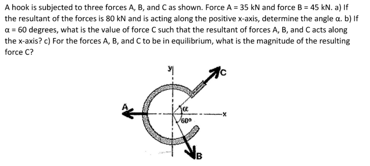 A hook is subjected to three forces A, B, and C as shown. Force A = 35 kN and force B = 45 kN. a) If
the resultant of the forces is 80 kN and is acting along the positive x-axis, determine the angle a. b) If
a = 60 degrees, what is the value of force C such that the resultant of forces A, B, and C acts along
the x-axis? c) For the forces A, B, and C to be in equilibrium, what is the magnitude of the resulting
force C?
IB
