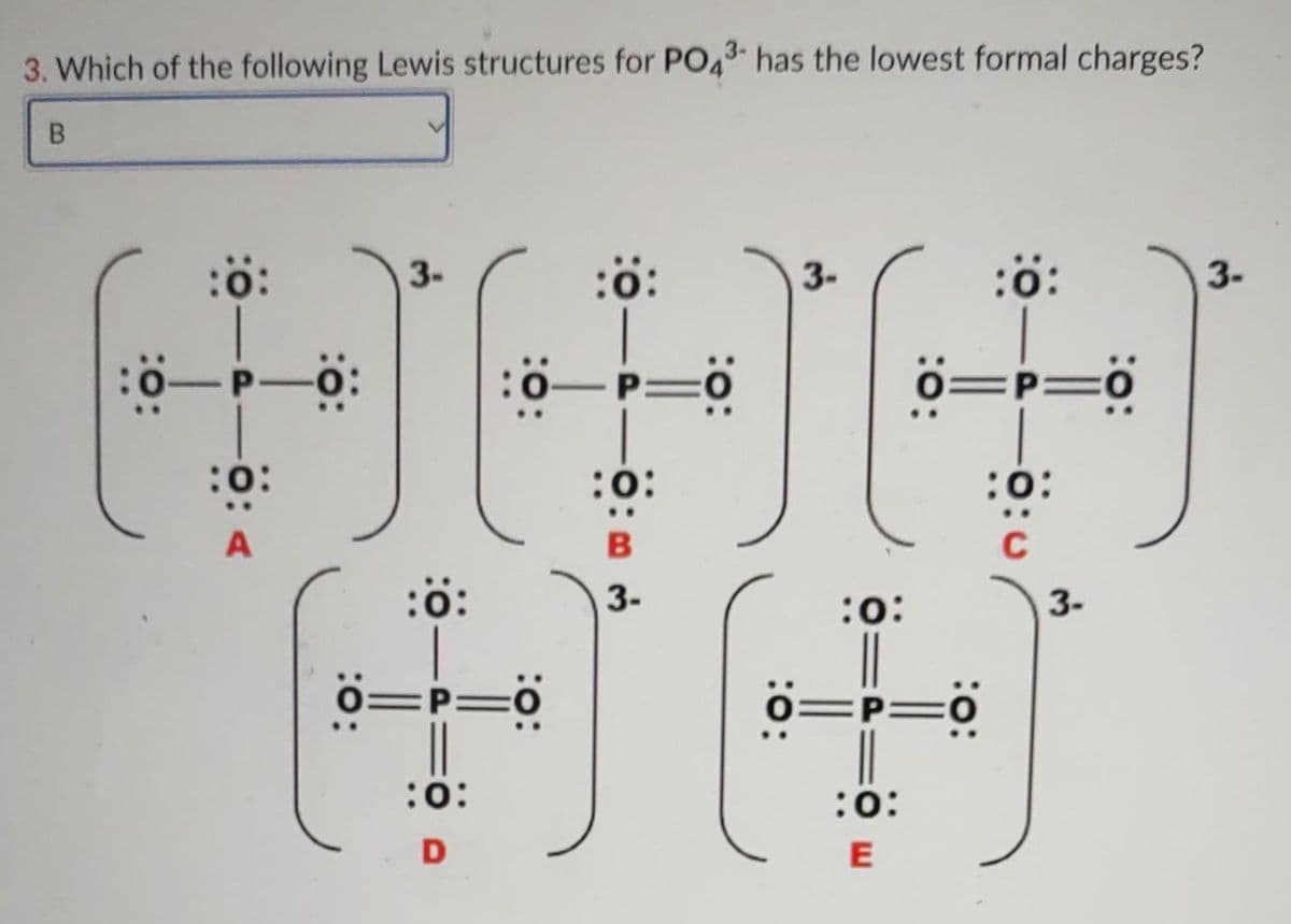 3. Which of the following Lewis structures for PO43- has the lowest formal charges?
:ö:
3-
:ö:
:ö:
3-
3.
ö=p=°
P=O
0=P=0
:o:
:0:
:o:
C
:ö:
3-
:o:
3-
=P=ö
o=P=0
:0:
E
:o:
