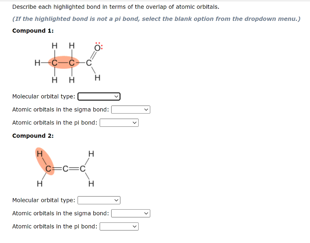 Describe each highlighted bond in terms of the overlap of atomic orbitals.
(If the highlighted bond is not a pi bond, select the blank option from the dropdown menu.)
Compound 1:
H.
H-
Molecular orbital type:
Atomic orbitals in the sigma bond:
Atomic orbitals in the pi bond:
Compound 2:
H.
Molecular orbital type:
Atomic orbitals in the sigma bond:
Atomic orbitals in the pi bond:
