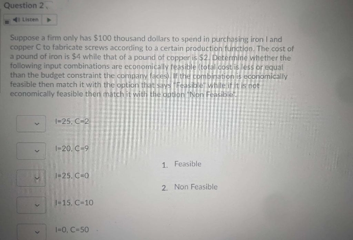 Question 2
) Listen
Suppose a firm only has $100 thousand dollars to spend in purchasing iron I and
copper C to fabricate screws according to a certain production function. The cost of
a pound of iron is $4 while that of a pound of copper is $2. Determine whether the
following input combinations are economically feasible (total cost is less or equal
than the budget constraint the company faces). If the combination is economically
feasible then match it with the option that says Feasible" while if it is not-
economically feasible then match it with the option "Non Feasible".
I=25, C-2
I=20. C=9
1. Feasible
1=25, C=0
2. Non Feasible
1=15, C=10
1=0, C=50
>
>
