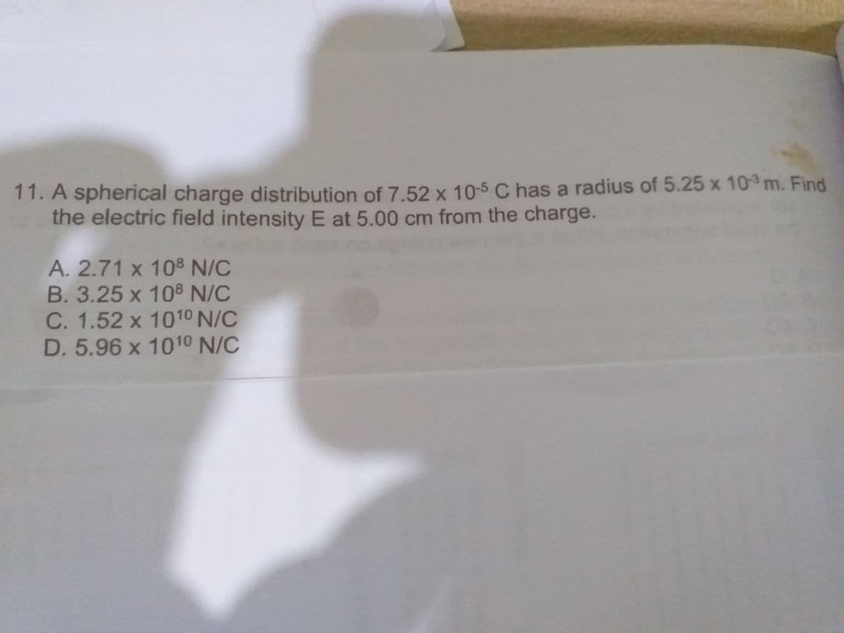 11. A spherical charge distribution of 7.52 x 10-5 C has a radius of 5.25 x 10 m. Find
the electric field intensity E at 5.00 cm from the charge.
A. 2.71 x 108 N/C
B. 3.25 x 108 N/C
C. 1.52 x 1010 N/C
D. 5.96 x 1010 N/C
