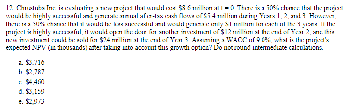 12. Chrustuba Inc. is evaluating a new project that would cost $8.6 million at t = 0. There is a 50% chance that the project
would be highly successful and generate annual after-tax cash flows of $5.4 million during Years 1, 2, and 3. However,
there is a 50% chance that it would be less successful and would generate only $1 million for each of the 3 years. If the
project is highly successful, it would open the door for another investment of $12 million at the end of Year 2, and this
new investment could be sold for $24 million at the end of Year 3. Assuming a WACC of 9.0%, what is the project's
expected NPV (in thousands) after taking into account this growth option? Do not round intermediate calculations.
a. $3,716
b. $2,787
c. $4,460
d. $3,159
e. $2,973