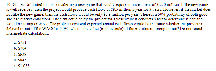 10. Games Unlimited Inc. is considering a new game that would require an investment of $22.0 million. If the new game
is well received, then the project would produce cash flows of $9.5 million a year for 3 years. However, if the market does
not like the new game, then the cash flows would be only $5.8 million per year. There is a 50% probability of both good
and bad market conditions. The firm could delay the project for a year while it conducts a test to determine if demand
would be strong or weak. The project's cost and expected annual cash flows would be the same whether the project is
delayed or not. If the WACC is 9.0%, what is the value (in thousands) of the investment timing option? Do not round
intermediate calculations.
a. $751
b. $704
c. $939
d. $845
e. $1,033