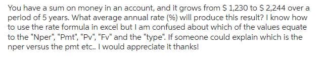 You have a sum on money in an account, and it grows from $ 1,230 to $2,244 over a
period of 5 years. What average annual rate (%) will produce this result? I know how
to use the rate formula in excel but I am confused about which of the values equate
to the "Nper", "Pmt", "Pv", "Fv" and the "type". If someone could explain which is the
nper versus the pmt etc.. I would appreciate it thanks!