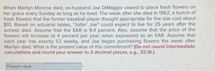 When Marilyn Monroe died, ex-husband Joe DiMaggio vowed to place fresh flowers on
her grave every Sunday as long as he lived. The week after she died in 1962, a bunch of
fresh flowers that the former baseball player thought appropriate for the star cost about
$10. Based on actuarial tables, "Joltin' Joe" could expect to live for 25 years after the
actress died. Assume that the EAR is 9.4 percent. Also, assume that the price of the
flowers will increase at 4 percent per year, when expressed as an EAR. Assume that
each year has exactly 52 weeks, and Joe began purchasing flowers the week after
Marilyn died. What is the present value of this commitment? (Do not round intermediate
calculations and round your answer to 2 decimal places, e.g., 32.16.)
Present value
