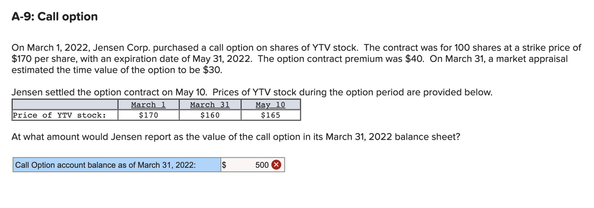A-9: Call option
On March 1, 2022, Jensen Corp. purchased a call option on shares of YTV stock. The contract was for 100 shares at a strike price of
$170 per share, with an expiration date of May 31, 2022. The option contract premium was $40. On March 31, a market appraisal
estimated the time value of the option to be $30.
Jensen settled the option contract on May 10. Prices of YTV stock during the option period are provided below.
March 1
$170
March 31
$160
May 10
$165
At what amount would Jensen report as the value of the call option in its March 31, 2022 balance sheet?
Price of YTV stock:
Call Option account balance as of March 31, 2022:
$
500