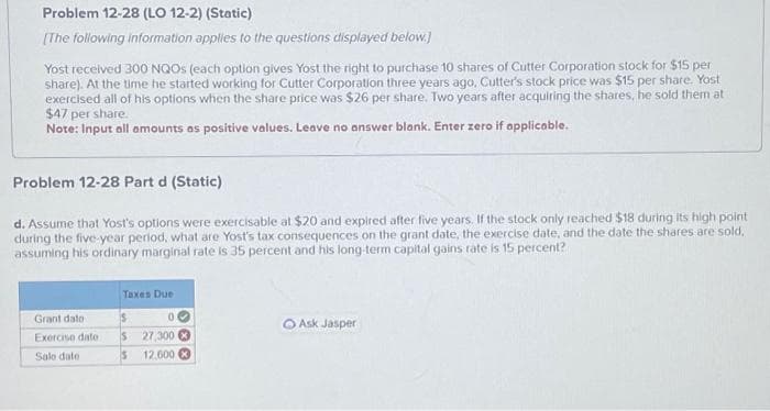 Problem 12-28 (LO 12-2) (Static)
[The following information applies to the questions displayed below.]
Yost received 300 NQOs (each option gives Yost the right to purchase 10 shares of Cutter Corporation stock for $15 per
share). At the time he started working for Cutter Corporation three years ago, Cutter's stock price was $15 per share. Yost
exercised all of his options when the share price was $26 per share. Two years after acquiring the shares, he sold them at
$47 per share.
Note: Input all amounts as positive values. Leave no answer blank. Enter zero if applicable.
Problem 12-28 Part d (Static)
d. Assume that Yost's options were exercisable at $20 and expired after five years. If the stock only reached $18 during its high point
during the five-year period, what are Yost's tax consequences on the grant date, the exercise date, and the date the shares are sold,
assuming his ordinary marginal rate is 35 percent and his long-term capital gains rate is 15 percent?
Grant dato -
Exercise date
Sale date
Taxes Due
00
$
$ 27,300
5 12,600
Ask Jasper