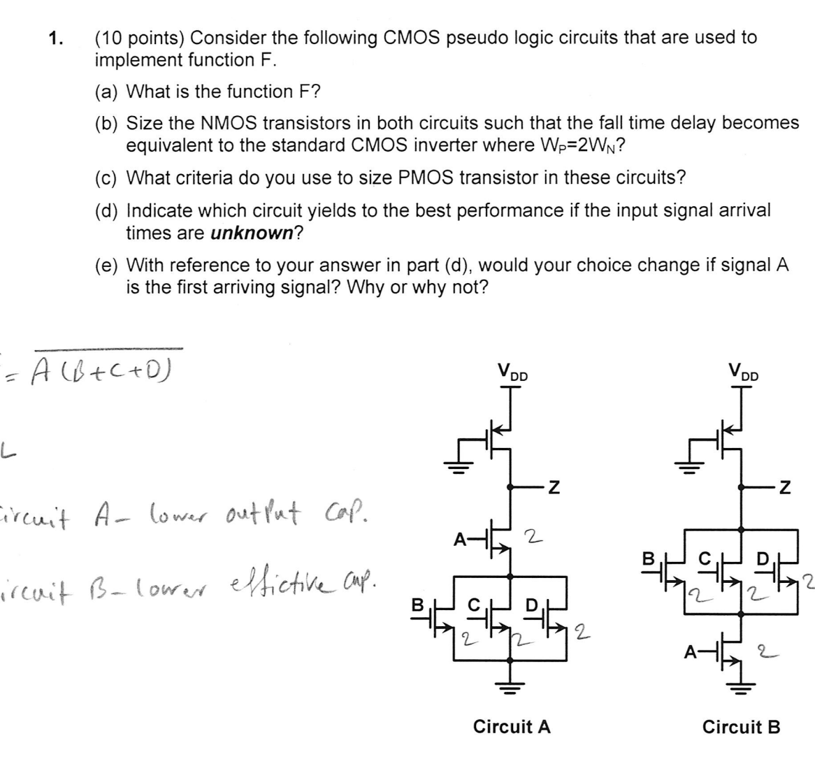 1.
(10 points) Consider the following CMOS pseudo logic circuits that are used to
implement function F.
(a) What is the function F?
(b) Size the NMOS transistors in both circuits such that the fall time delay becomes
equivalent to the standard CMOS inverter where WP=2WN?
(c) What criteria do you use to size PMOS transistor in these circuits?
(d) Indicate which circuit yields to the best performance if the input signal arrival
times are unknown?
(e) With reference to your answer in part (d), would your choice change if signal A
is the first arriving signal? Why or why not?
= A (B+C+D)
L
Circuit A- lower output cap.
ircuit B-lower effictive cup.
VDD
ان
2
N
त
Circuit A
له
VDD
N
2
서울
2
Circuit B