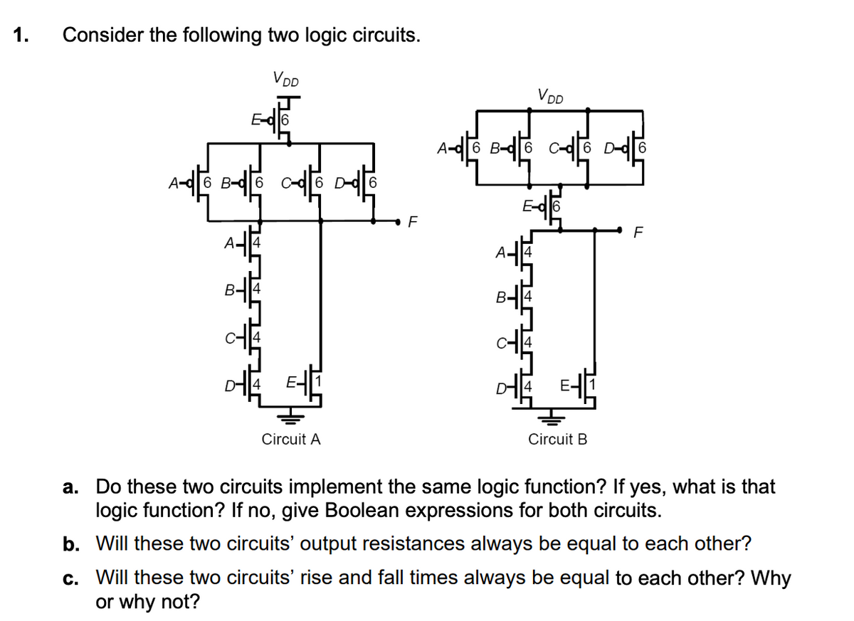 1.
Consider the following two logic circuits.
VDD
A-6 B-d6
A-6 B-6 -6 -6
F
VDD
F
t t
A
Circuit A
Circuit B
a. Do these two circuits implement the same logic function? If yes, what is that
logic function? If no, give Boolean expressions for both circuits.
b. Will these two circuits' output resistances always be equal to each other?
c. Will these two circuits' rise and fall times always be equal to each other? Why
or why not?