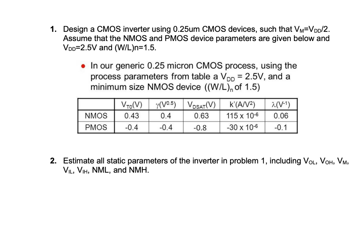 1. Design a CMOS inverter using 0.25um CMOS devices, such that VM-V DD/2.
Assume that the NMOS and PMOS device parameters are given below and
VDD 2.5V and (W/L)n=1.5.
⚫ In our generic 0.25 micron CMOS process, using the
process parameters from table a VDD = 2.5V, and a
minimum size NMOS device ((W/L) of 1.5)
VTO(V) (V0.5)
VDSAT (V)
NMOS
PMOS
0.43
0.4
0.63
K'(A/V²)
115 x 10-6
λ(V-1)
0.06
-0.4
-0.4
-0.8
-30 x 10-6
-0.1
2. Estimate all static parameters of the inverter in problem 1, including VOL, VOH, VM,
VIL, VIH, NML, and NMH.