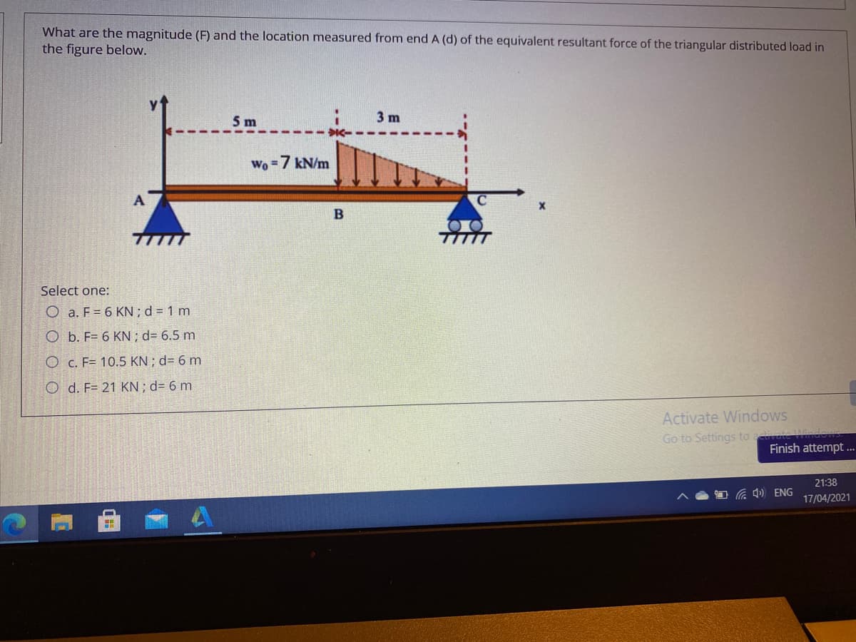 What are the magnitude (F) and the location measured from end A (d) of the equivalent resultant force of the triangular distributed load in
the figure below.
5 m
3 m
Wo =7 kN/m
Select one:
O a. F = 6 KN;d = 1 m
O b. F= 6 KN ; d= 6.5 m
O c. F= 10.5 KN ; d= 6 m
O d. F= 21 KN; d= 6 m.
Activate Windows
Go to Settings to tivate W
Finish attempt .
21:38
a 4) ENG
17/04/2021
