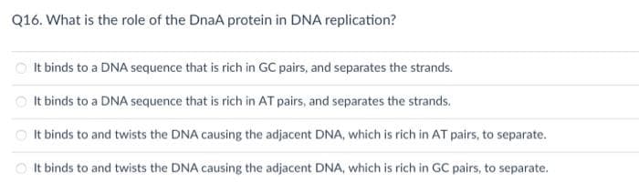 Q16. What is the role of the DnaA protein in DNA replication?
O It binds to a DNA sequence that is rich in GC pairs, and separates the strands.
O It binds to a DNA sequence that is rich in AT pairs, and separates the strands.
O It binds to and twists the DNA causing the adjacent DNA, which is rich in AT pairs, to separate.
O It binds to and twists the DNA causing the adjacent DNA, which is rich in GC pairs, to separate.
