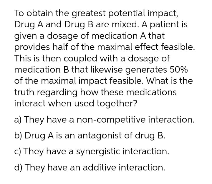 To obtain the greatest potential impact,
Drug A and Drug B are mixed. A patient is
given a dosage of medication A that
provides half of the maximal effect feasible.
This is then coupled with a dosage of
medication B that likewise generates 50%
of the maximal impact feasible. What is the
truth regarding how these medications
interact when used together?
a) They have a non-competitive interaction.
b) Drug A is an antagonist of drug B.
c) They have a synergistic interaction.
d) They have an additive interaction.
