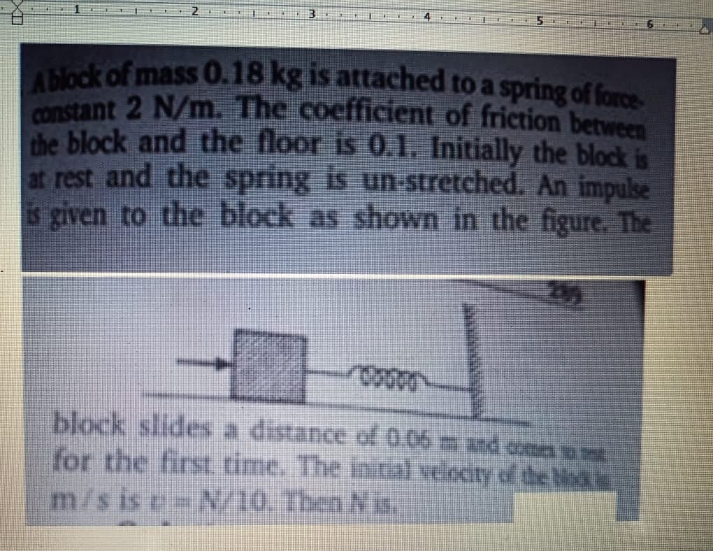 constant 2 N/m. The coefficient of friction between
Abock of mass O.18 kg is attached to a spring of foes
the block and the floor is 0.1. Initially the block is
at rest and the spring is un-stretched. An impulse
is given to the block as shown in the figure. The
block slides a distance of 0.06 m and co
for the first time. The initial velocity of the biods
m/s is e N/10. Then N is.
