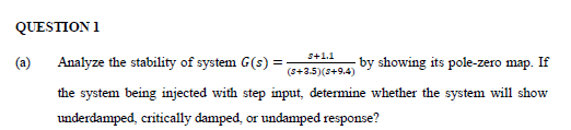 QUESΠO Ι
S+1.1
(a)
Analyze the stability of system G(s) =
by showing its pole-zero map. If
(s+3.5)(s+9.4)
the system being injected with step input, determine whether the system will show
underdamped, critically damped, or undamped response?
