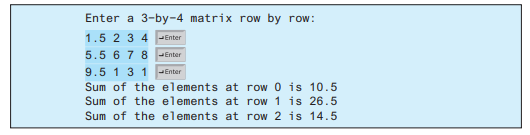 Enter a 3-by-4 matrix row by row:
1.5 2 3 4 -Enter
5.5 6 7 8 PEnter
9.5 1 3 1 -Enter
Sum of the elements at row 0 is 10.5
Sum of the elements at row 1 is 26.5
Sum of the elements at row 2 is 14.5
