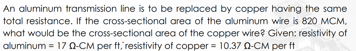 An aluminum transmission line is to be replaced by copper having the same
total resistance. If the cross-sectional area of the aluminum wire is 820 MCM,
what would be the cross-sectional area of the copper wire? Given: resistivity of
aluminum = 17 Q-CM per ft, resistivity of copper = 10.37 Q-CM per ft