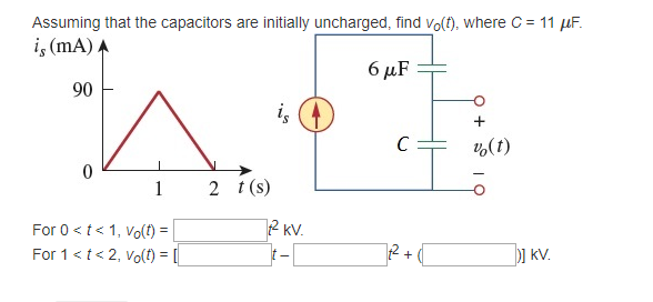 Assuming that the capacitors are initially uncharged, find vo(t), where C = 11 μF.
is (mA) A
90
0
1
For 0 < t < 1, Vo(t) =
For 1 < t < 2, Vo(t) = [
2 t(s)
is
² KV.
t-
6 μF
C
[]²2² + (
+
v (t)
] KV.
