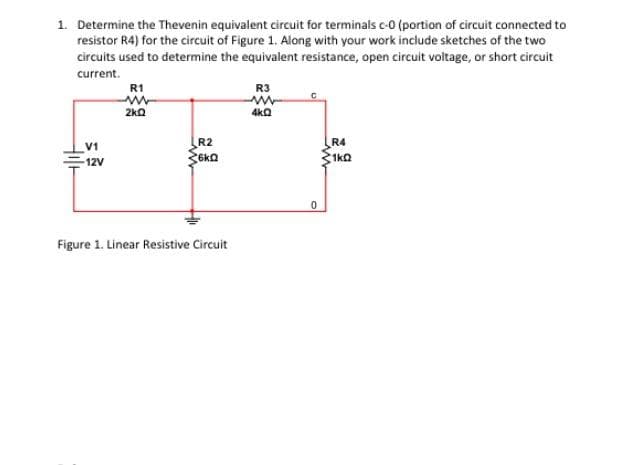 1. Determine the Thevenin equivalent circuit for terminals c-0 (portion of circuit connected to
resistor R4) for the circuit of Figure 1. Along with your work include sketches of the two
circuits used to determine the equivalent resistance, open circuit voltage, or short circuit
current.
V1
-12V
R1
ww
2kQ
R2
6kQ
Figure 1. Linear Resistive Circuit
R3
www
4kQ
0
R4
1k0