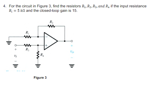 4. For the circuit in Figure 3, find the resistors R₁, R₂, R3, and R4 if the input resistance
R₂ = 5 kn and the closed-loop gain is 15.
+
R₁
www
www
R₂
R₁
Figure 3
R₂
www
Vo