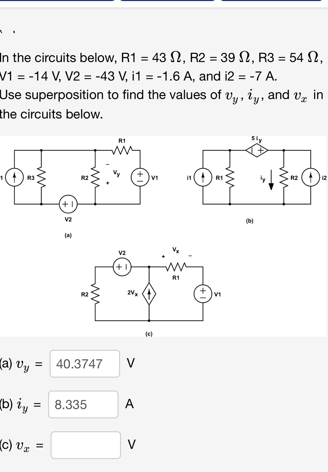 1
In the circuits below, R1 = 432, R2 = 392, R3 = 542,
V1 = -14 V, V2 = -43 V, i1 = 1.6 A, and i2 = -7 A.
-
==
Use superposition to find the values of vy, iy, and Vx in
the circuits below.
1 ) R3
(a) Uy
(b) ig
(c) Ur
=
+1
=
V2
(a)
R2
R2
= 8.335
m
+
R1
V2
+1
40.3747 V
2V x
A
+
V
V1
(c)
+
in
Vx
mi
R1
R1
व
+ vi
(b)
m
R24
i2