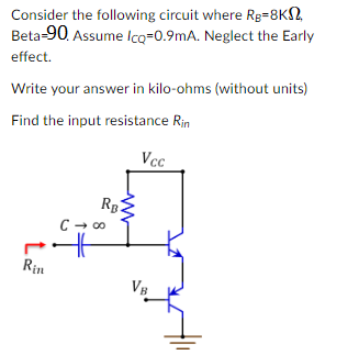 Consider the following circuit where Rg=8K2,
Beta-90. Assume Icq=0.9mA. Neglect the Early
effect.
Write your answer in kilo-ohms (without units)
Find the input resistance Rin
Rin
RB.
www
C → ∞
Vcc
VB