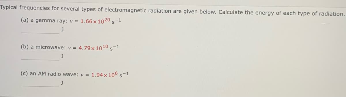 Typical frequencies for several types of electromagnetic radiation are given below. Calculate the energy of each type of radiation.
(a) a gamma ray: v = 1.66x1020 s-1
J
(b) a microwave: v = 4.79×1010 s-1
J
(c) an AM radio wave: v = 1.94×106 s-1
