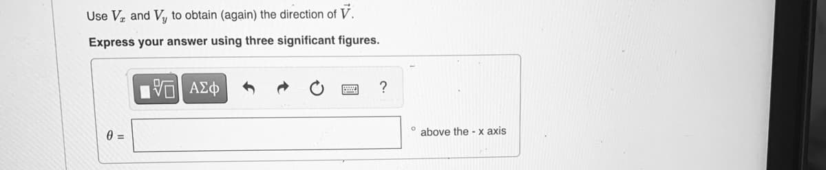 Use Vz and Vy to obtain (again) the direction of V.
Express your answer using three significant figures.
ΑΣφ
° above the - x axis

