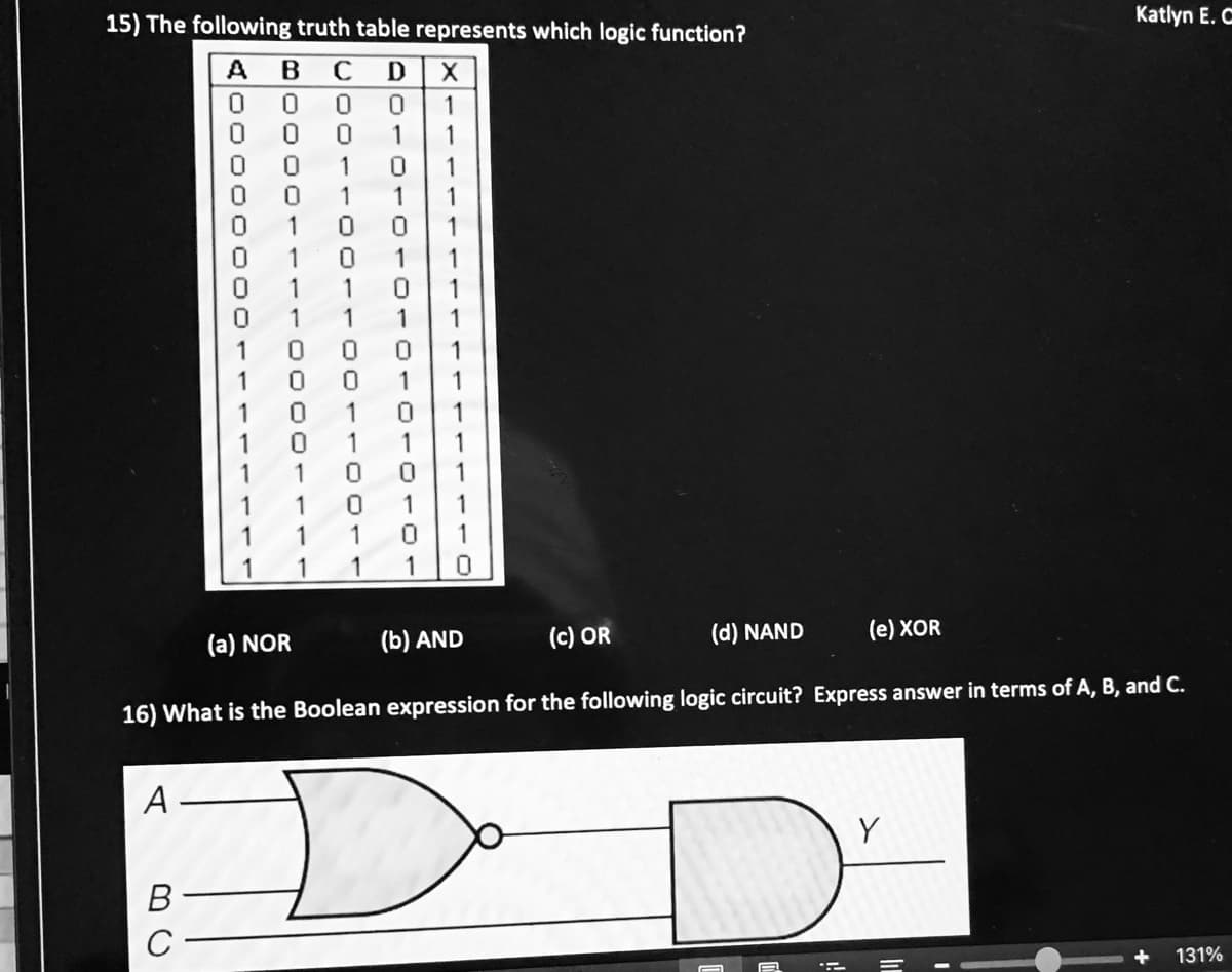 15) The following truth table represents which logic function?
Katlyn E. C
ABCD
1
1
1
1
1
1
1
1
1
1
1
1
1
1
1
1
1
1
1
1
1
1
1
1
1
1
1
1
1
1
1
1
1
1
1
(a) NOR
(b) AND
(c) OR
(d) NAND
(e) XOR
16) What is the Boolean expression for the following logic circuit? Express answer in terms of A, B, and C.
A
В
131%
