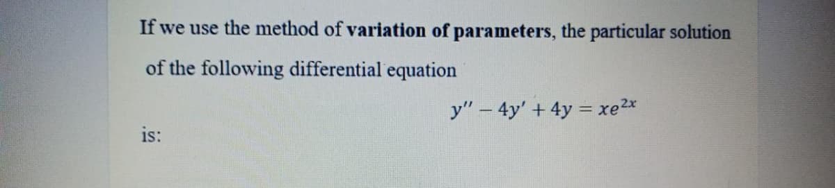 If we use the method of variation of parameters, the particular solution
of the following differential equation
y" – 4y' + 4y = xe2x
is:
