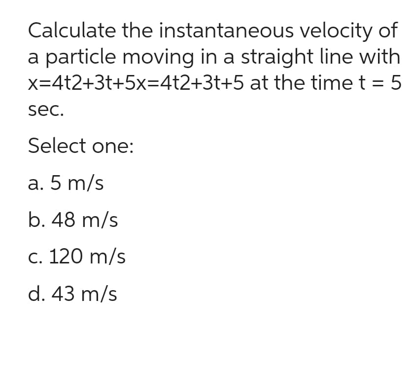 Calculate
the instantaneous velocity of
a particle moving in a straight line with
x=4t2+3t+5x=4t2+3t+5 at the time t = 5
sec.
Select one:
a. 5 m/s
b. 48 m/s
c. 120 m/s
d. 43 m/s