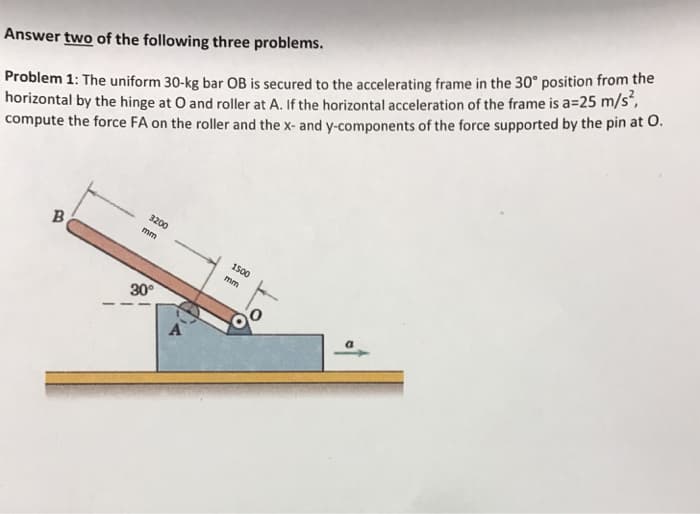 Answer two of the following three problems.
Problem 1: The uniform 30-kg bar OB is secured to the accelerating frame in the 30° position from the
horizontal by the hinge at O and roller at A. If the horizontal acceleration of the frame is a=25 m/s²,
compute the force FA on the roller and the x- and y-components of the force supported by the pin at O.
B
3200
mm
30°
A
1500
mm
a