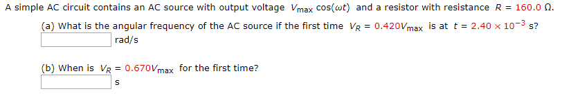 A simple AC circuit contains an AC source with output voltage Vmax cos(wt) and a resistor with resistance R = 160.0 0.
(a) What is the angular frequency of the AC source if the first time VR = 0.420Vmax is at t = 2.40 x 10-³ s?
rad/s
(b) When is VR = 0.670Vmax for the first time?
S