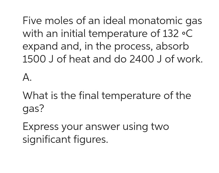 Five moles of an ideal monatomic gas
with an initial temperature of 132 °C
expand and, in the process, absorb
1500 J of heat and do 2400 J of work.
A.
What is the final temperature of the
gas?
Express your answer using two
significant figures.