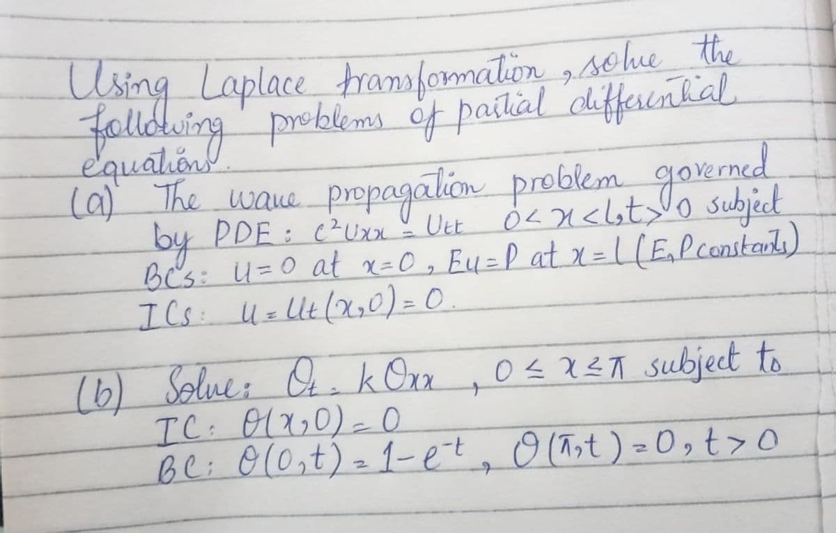 Using Laplace trasformation sohu the
fallowing' prbems of paitial defferential.
equalion
(a) The waue propagation preblem goxned
by PDE : cUx Uet 0Ln<lst>lo subject
B's: u=0 at x=0, Eu=P at x =L(E,Pconstats)
ICs: UzlUt(X,0) = 0
%3D
%3D
(6) Solue: . k Ora
IC: 01x,0)- O
bl: 0(0,t)-1-et, O (Tst) =0,t>o
O < X?A subject to
