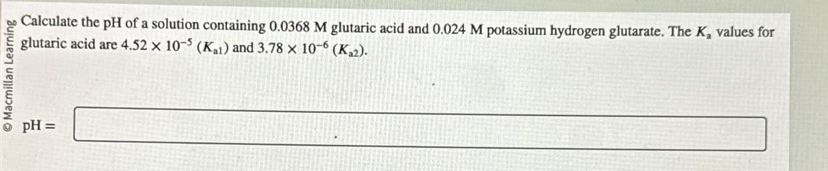 Macmillan Learning
pH =
Calculate the pH of a solution containing 0.0368 M glutaric acid and 0.024 M potassium hydrogen glutarate. The K₂ values for
glutaric acid are 4.52 x 10-5 (K1) and 3.78 x 10-6 (Ka2).