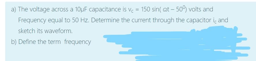 a) The voltage across a 10µF capacitance is v. = 150 sin( at – 509) volts and
Frequency equal to 50 Hz. Determine the current through the capacitor ic and
sketch its waveform.
b) Define the term frequency
