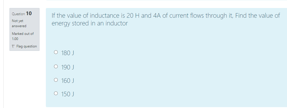 Question 10
If the value of inductance is 20 H and 4A of current flows through it, Find the value of
energy stored in an inductor
Not yet
answered
Marked out of
1.00
P Flag question
O 180 J
O 190 J
O 160 J
O 150 J
