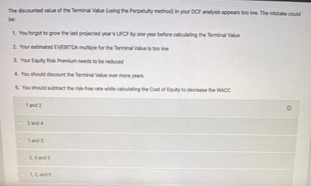 The discounted value of the Terminal Value (using the Perpetulty method) in your DCF analysis appears too low. The mistake could
be:
1. You forgot to grow the last projected year's UFCF by one year before calculating the Terminal Value
2. Your estimated EVJEBITDA multiple for the Terminal Value is too low
3. Your Equity Risk Premium needs to be reduced
4. You should discount the Terminal Value over more years
5. You should subtract the risk-free rate while calculating the Cost of Equity to decrease the WACC
Ⓒ1 and 2
1 and 3
2,4 and 5
14 ands