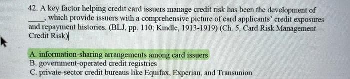42. A key factor helping credit card issuers manage credit risk has been the development of
which provide issuers with a comprehensive picture of card applicants' credit exposures
and repayment histories. (BLJ, pp. 110; Kindle, 1913-1919) (Ch. 5, Card Risk Management-
Credit Risk)
A. information-sharing arrangements among card issuers
B. government-operated credit registries
C. private-sector credit bureaus like Equifax, Experian, and Transunion