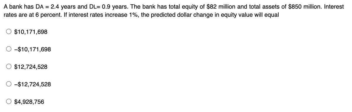 A bank has DA = 2.4 years and DL= 0.9 years. The bank has total equity of $82 million and total assets of $850 million. Interest
rates are at 6 percent. If interest rates increase 1%, the predicted dollar change in equity value will equal
$10,171,698
-$10,171,698
O $12,724,528
-$12,724,528
$4,928,756